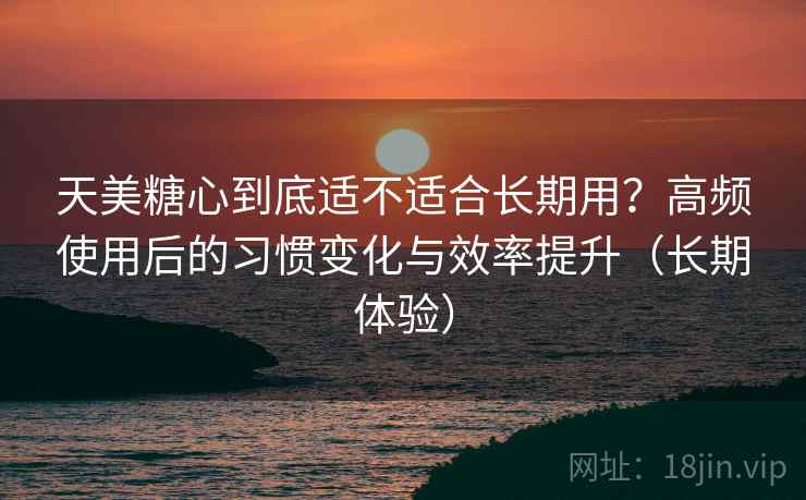 天美糖心到底适不适合长期用？高频使用后的习惯变化与效率提升（长期体验）