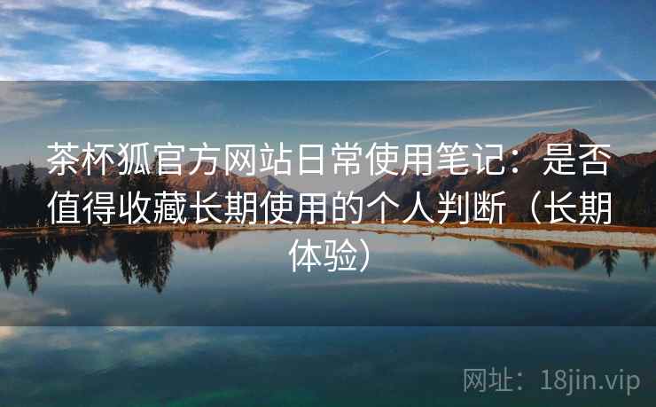 茶杯狐官方网站日常使用笔记:是否值得收藏长期使用的个人判断(长期体验) 茶杯狐官方网站日常使用笔记:是否值得收藏长期使用的个人判断(长期体验)