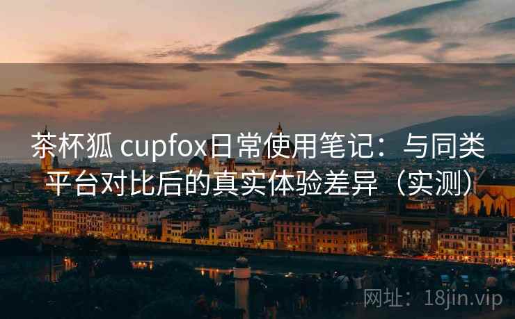 茶杯狐 cupfox日常使用笔记：与同类平台对比后的真实体验差异（实测）