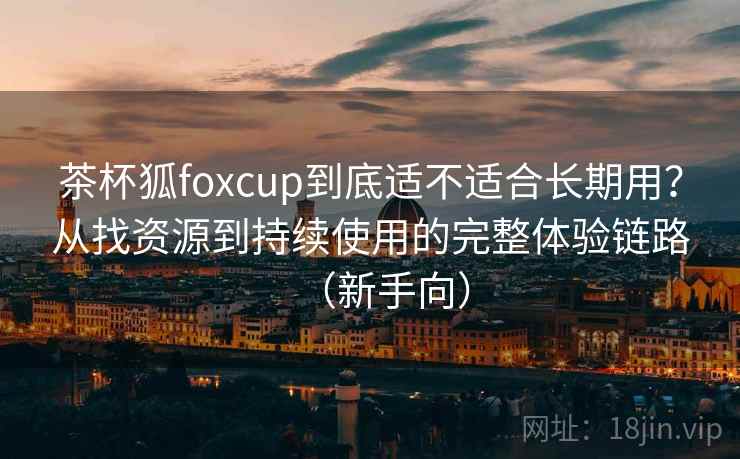 茶杯狐foxcup到底适不适合长期用？从找资源到持续使用的完整体验链路（新手向）