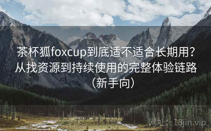茶杯狐foxcup到底适不适合长期用？从找资源到持续使用的完整体验链路（新手向）