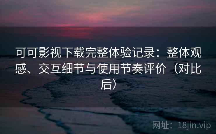 可可影视下载完整体验记录：整体观感、交互细节与使用节奏评价（对比后）