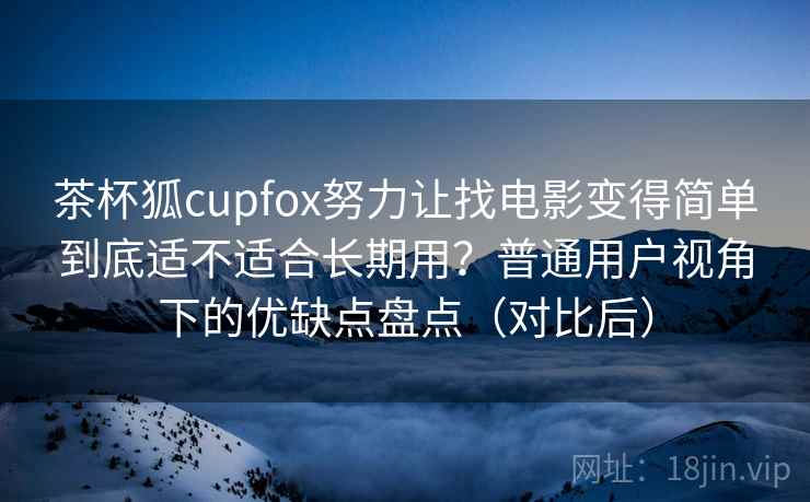 茶杯狐cupfox努力让找电影变得简单到底适不适合长期用？普通用户视角下的优缺点盘点（对比后）