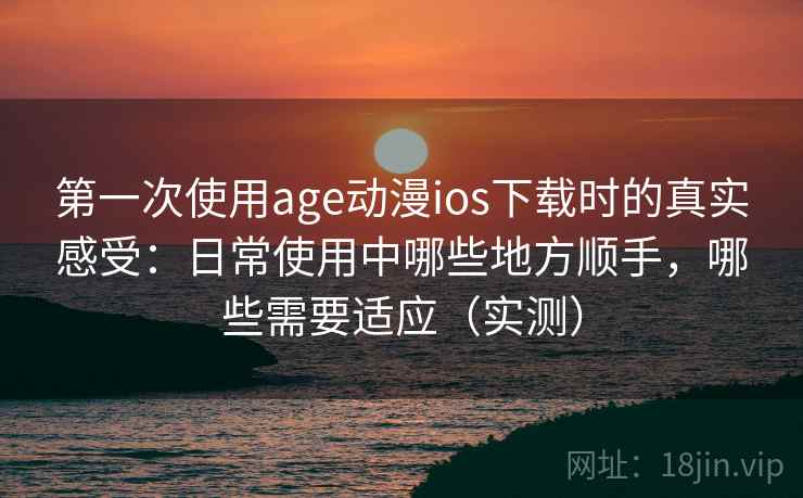 第一次使用age动漫ios下载时的真实感受：日常使用中哪些地方顺手，哪些需要适应（实测）