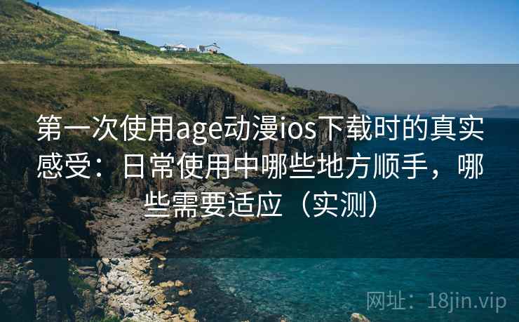 第一次使用age动漫ios下载时的真实感受：日常使用中哪些地方顺手，哪些需要适应（实测）