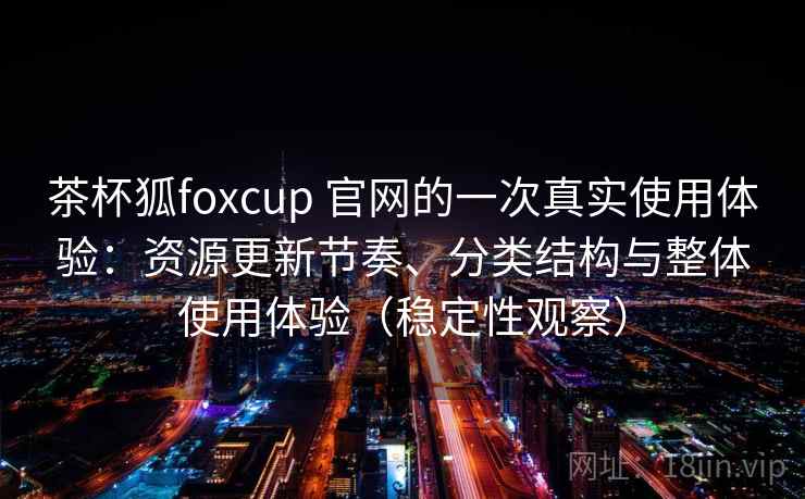 茶杯狐foxcup 官网的一次真实使用体验:资源更新节奏、分类结构与整体使用体验(稳定性观察) 茶杯狐foxcup 官网的一次真实使用体验:资源更新节奏、分类结构与整体使用体验(稳定性观察)