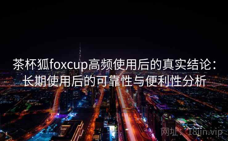 茶杯狐foxcup高频使用后的真实结论：长期使用后的可靠性与便利性分析