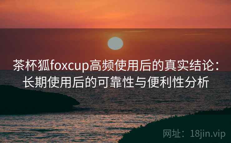 茶杯狐foxcup高频使用后的真实结论：长期使用后的可靠性与便利性分析