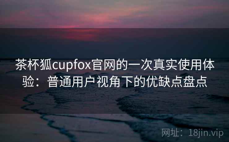 茶杯狐cupfox官网的一次真实使用体验：普通用户视角下的优缺点盘点