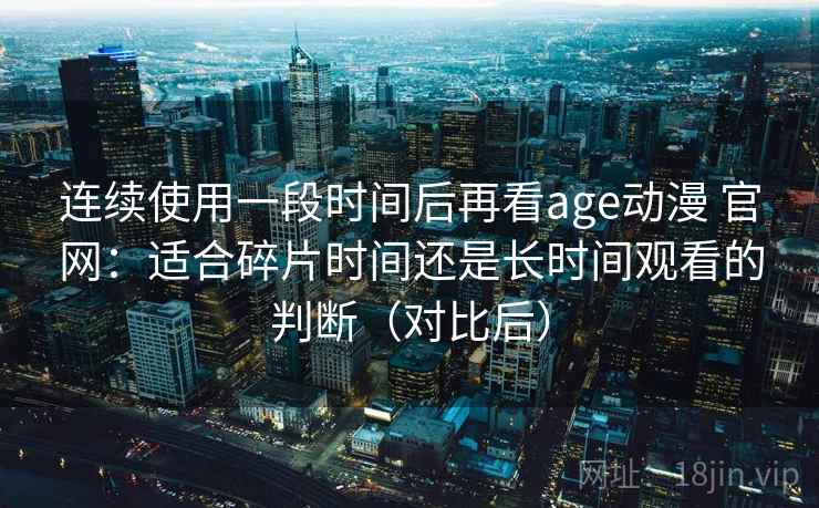 连续使用一段时间后再看age动漫 官网：适合碎片时间还是长时间观看的判断（对比后）