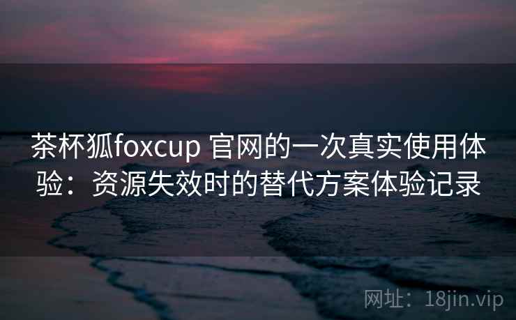 茶杯狐foxcup 官网的一次真实使用体验：资源失效时的替代方案体验记录