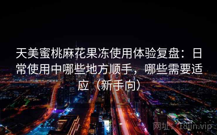 天美蜜桃麻花果冻使用体验复盘：日常使用中哪些地方顺手，哪些需要适应（新手向）
