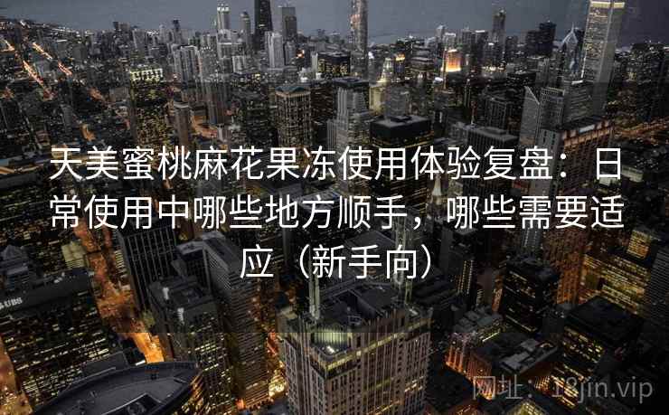 天美蜜桃麻花果冻使用体验复盘:日常使用中哪些地方顺手,哪些需要适应(新手向) 天美蜜桃麻花果冻使用体验复盘:日常使用中哪些地方顺手,哪些需要适应(新手向)