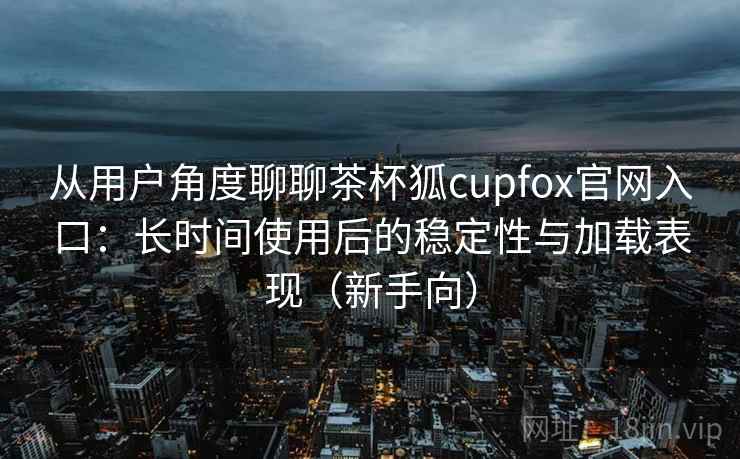 从用户角度聊聊茶杯狐cupfox官网入口:长时间使用后的稳定性与加载表现(新手向) 从用户角度聊聊茶杯狐cupfox官网入口:长时间使用后的稳定性与加载表现(新手向)