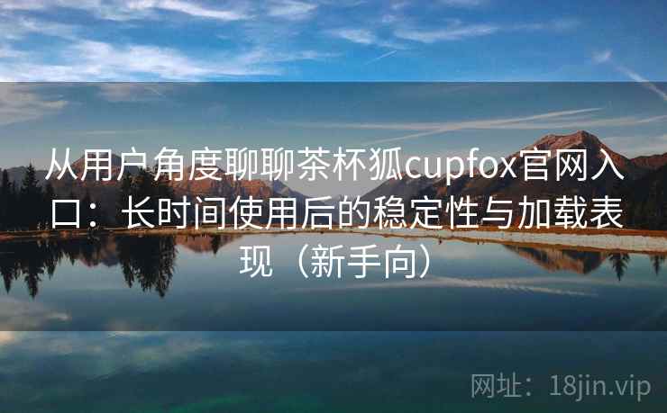 从用户角度聊聊茶杯狐cupfox官网入口：长时间使用后的稳定性与加载表现（新手向）