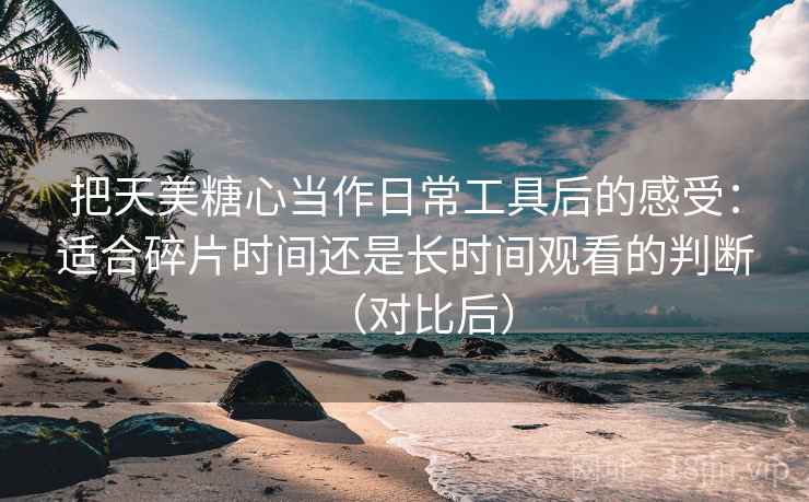 把天美糖心当作日常工具后的感受:适合碎片时间还是长时间观看的判断(对比后) 把天美糖心当作日常工具后的感受:适合碎片时间还是长时间观看的判断(对比后)