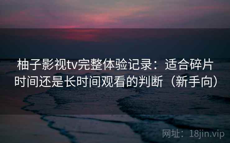 柚子影视tv完整体验记录:适合碎片时间还是长时间观看的判断(新手向) 柚子影视tv完整体验记录:适合碎片时间还是长时间观看的判断(新手向)