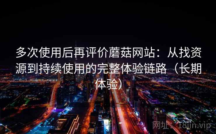 多次使用后再评价蘑菇网站：从找资源到持续使用的完整体验链路（长期体验）