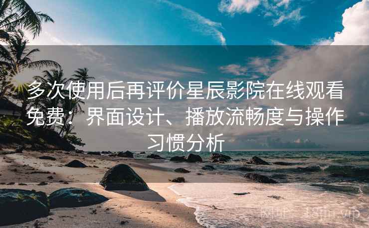 多次使用后再评价星辰影院在线观看免费：界面设计、播放流畅度与操作习惯分析