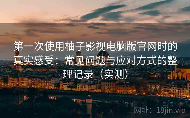 第一次使用柚子影视电脑版官网时的真实感受：常见问题与应对方式的整理记录（实测）
