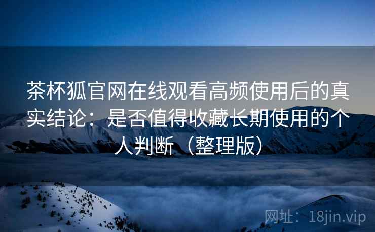 茶杯狐官网在线观看高频使用后的真实结论：是否值得收藏长期使用的个人判断（整理版）