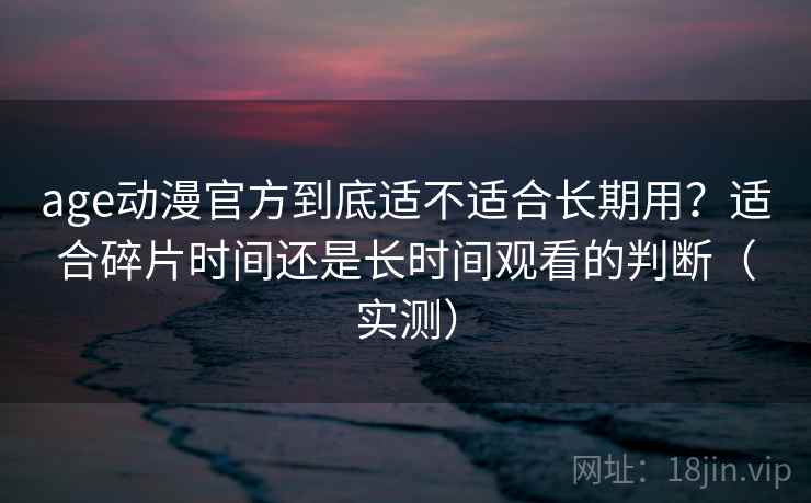 age动漫官方到底适不适合长期用？适合碎片时间还是长时间观看的判断（实测）
