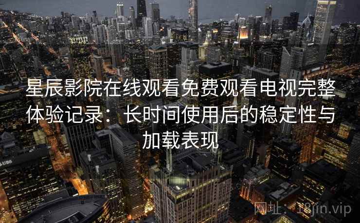 星辰影院在线观看免费观看电视完整体验记录：长时间使用后的稳定性与加载表现