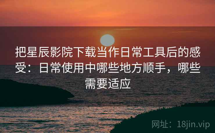 把星辰影院下载当作日常工具后的感受：日常使用中哪些地方顺手，哪些需要适应