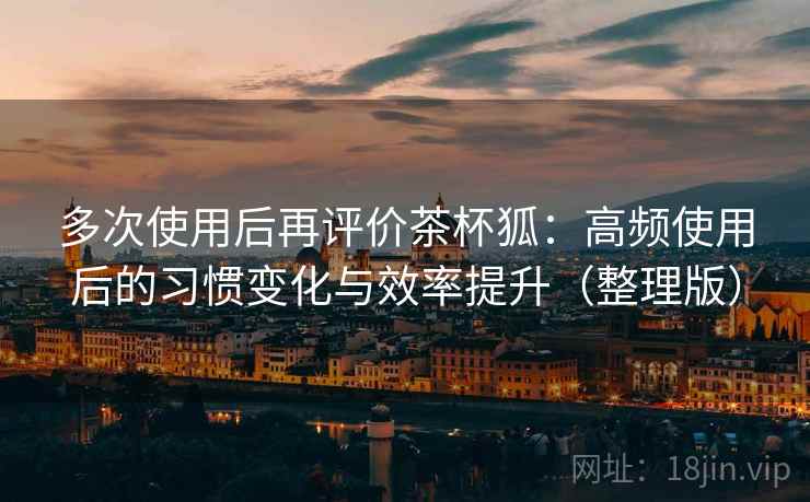 多次使用后再评价茶杯狐:高频使用后的习惯变化与效率提升(整理版) 多次使用后再评价茶杯狐:高频使用后的习惯变化与效率提升(整理版)