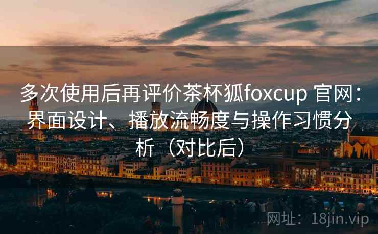 多次使用后再评价茶杯狐foxcup 官网：界面设计、播放流畅度与操作习惯分析（对比后）