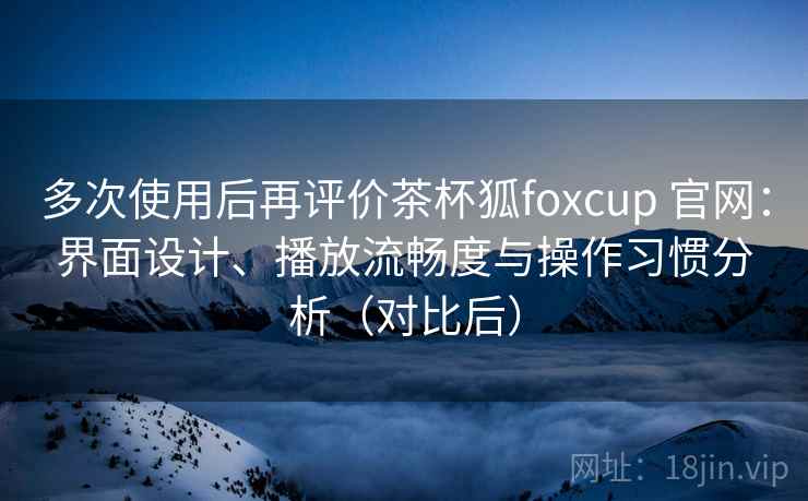 多次使用后再评价茶杯狐foxcup 官网：界面设计、播放流畅度与操作习惯分析（对比后）