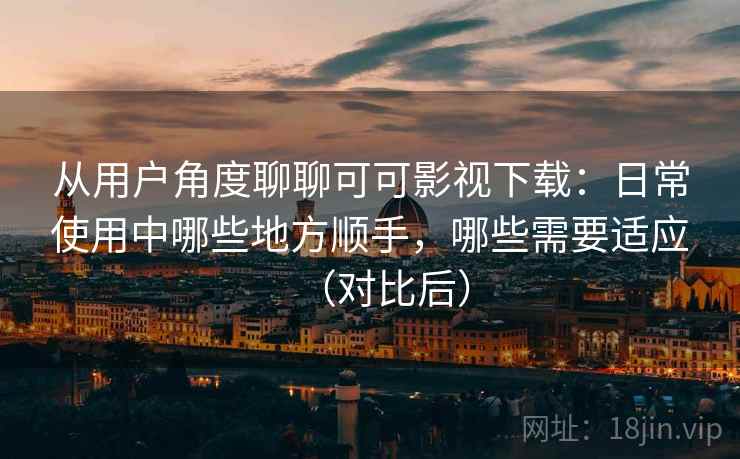 从用户角度聊聊可可影视下载：日常使用中哪些地方顺手，哪些需要适应（对比后）
