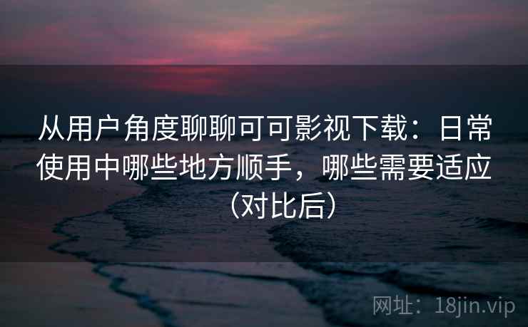 从用户角度聊聊可可影视下载：日常使用中哪些地方顺手，哪些需要适应（对比后）