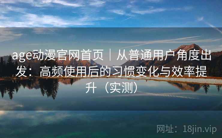 age动漫官网首页｜从普通用户角度出发：高频使用后的习惯变化与效率提升（实测）