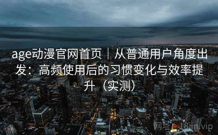 age动漫官网首页｜从普通用户角度出发：高频使用后的习惯变化与效率提升（实测）
