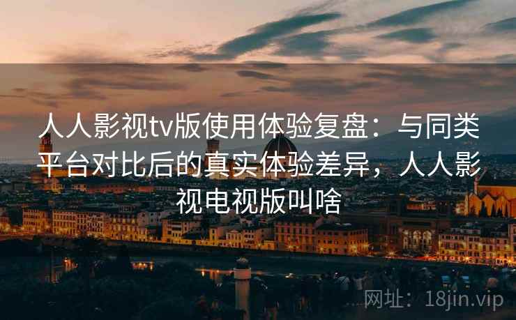 人人影视tv版使用体验复盘：与同类平台对比后的真实体验差异，人人影视电视版叫啥