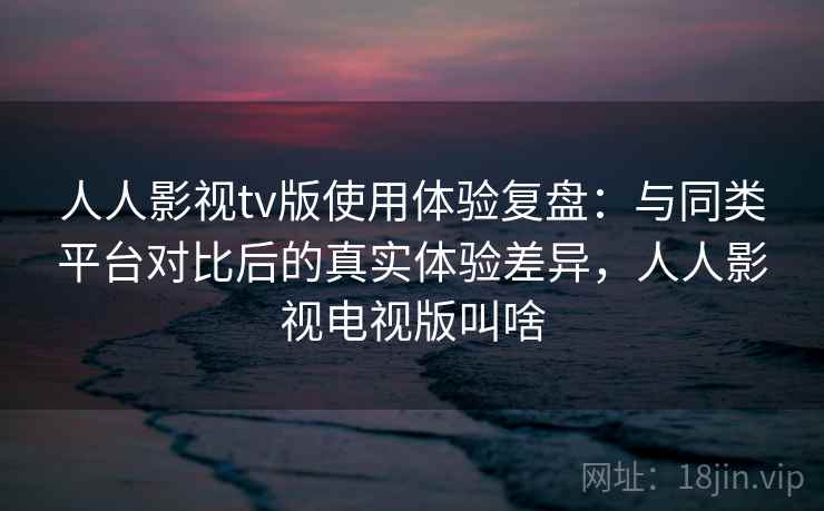 人人影视tv版使用体验复盘：与同类平台对比后的真实体验差异，人人影视电视版叫啥