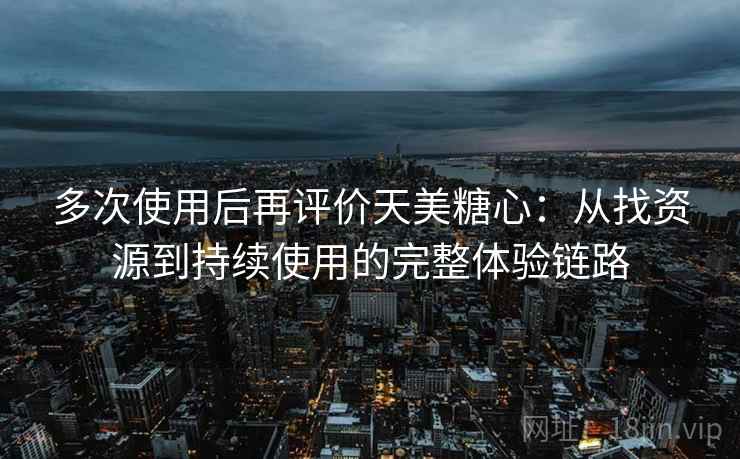多次使用后再评价天美糖心：从找资源到持续使用的完整体验链路
