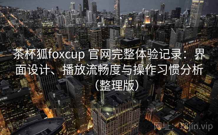 茶杯狐foxcup 官网完整体验记录：界面设计、播放流畅度与操作习惯分析（整理版）