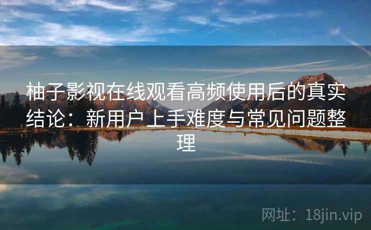 柚子影视在线观看高频使用后的真实结论:新用户上手难度与常见问题整理 柚子影视在线观看高频使用后的真实结论:新用户上手难度与常见问题整理