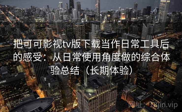 把可可影视tv版下载当作日常工具后的感受：从日常使用角度做的综合体验总结（长期体验）