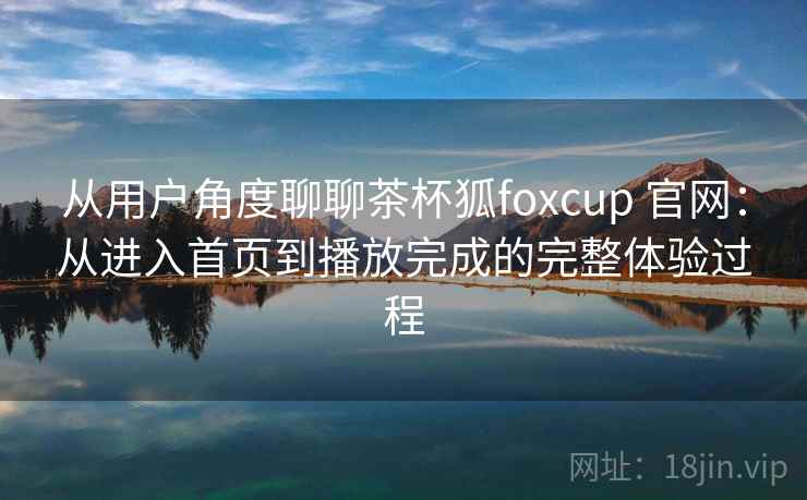 从用户角度聊聊茶杯狐foxcup 官网:从进入首页到播放完成的完整体验过程 从用户角度聊聊茶杯狐foxcup 官网:从进入首页到播放完成的完整体验过程