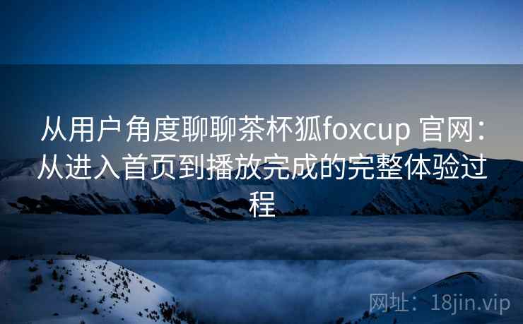从用户角度聊聊茶杯狐foxcup 官网:从进入首页到播放完成的完整体验过程 从用户角度聊聊茶杯狐foxcup 官网:从进入首页到播放完成的完整体验过程