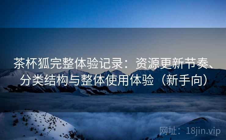 茶杯狐完整体验记录：资源更新节奏、分类结构与整体使用体验（新手向）