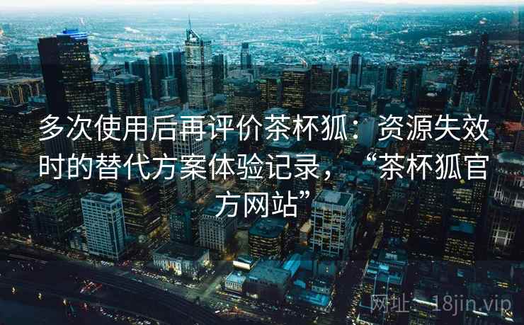 多次使用后再评价茶杯狐：资源失效时的替代方案体验记录，“茶杯狐官方网站”
