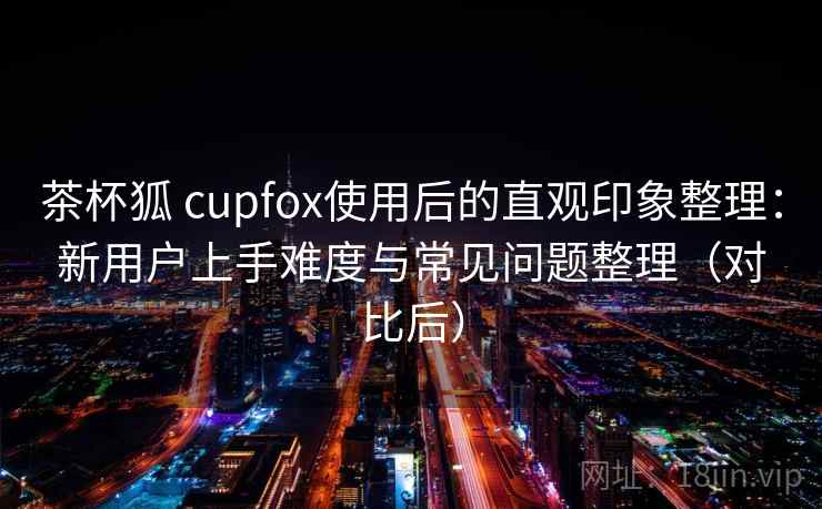 茶杯狐 cupfox使用后的直观印象整理：新用户上手难度与常见问题整理（对比后）