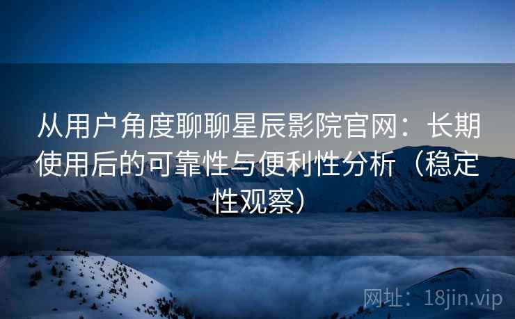 从用户角度聊聊星辰影院官网：长期使用后的可靠性与便利性分析（稳定性观察）