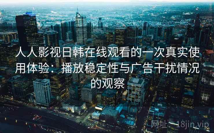 人人影视日韩在线观看的一次真实使用体验：播放稳定性与广告干扰情况的观察