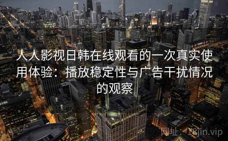 人人影视日韩在线观看的一次真实使用体验：播放稳定性与广告干扰情况的观察