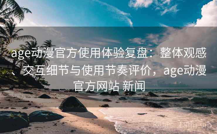 age动漫官方使用体验复盘：整体观感、交互细节与使用节奏评价，age动漫官方网站 新闻